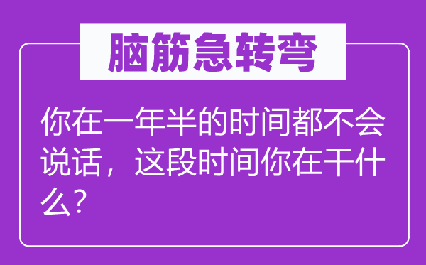 脑筋急转弯：你在一年半的时间都不会说话，这段时间你在干什么？